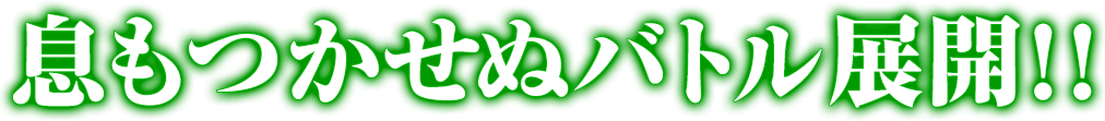 息もつかせぬバトル展開！！