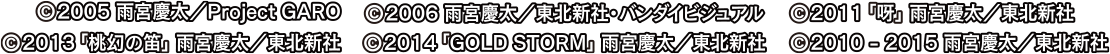 ©2005 雨宮慶太／Project GARO　©2006 雨宮慶太／東北新社・バンダイビジュアル　© 2011「呀」雨宮慶太／東北新社　© 2013「桃幻の笛」雨宮慶太／東北新社　© 2014「GOLD STORM」雨宮慶太／東北新社　©2010-2015 雨宮慶太／東北新社