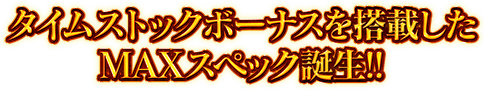 タイムストックボーナスを搭載したMAXスペック誕生!!