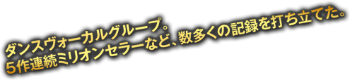 ダンスヴォーカルグループ。5作連続ミリオンセラーなど数多くの記録を打ち立てた。