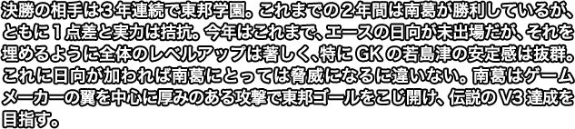 決勝の相手は３年連続で東邦学園。 これまで２年連続で勝利はしているが、ともに１点差と実力は拮抗。 今年はこれまで、エースの日向は未出場だが、それを埋めるように全体のレベルアップは著しく、特にGKの若島津の安定感は抜群。 これに日向が加われば南葛にとっては脅威になるに違いない。 南葛はゲームメーカーの翼を中心に厚みのある攻撃で東邦ゴールをこじ開け、伝説のV3達成を目指す。