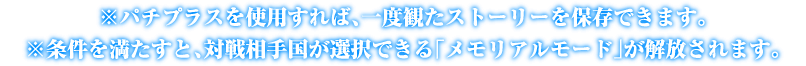 ※パチプラスを使用すれば、一度観たストーリーを保存できます。※ある条件を満たすと、対戦相手国が選択できる「メモリアルモード」が解放されます。