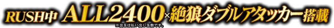 RUSH中 ALL2400(※出玉は払い出し玉数です）×絶狼ダブルアタッカー搭載